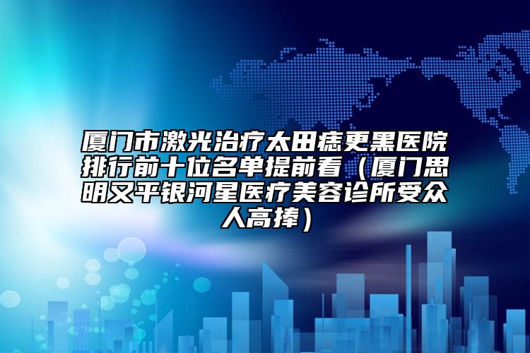 厦门市激光治疗太田痣更黑医院排行前十位名单提前看（厦门思明又平银河星医疗美容诊所受众人高捧）