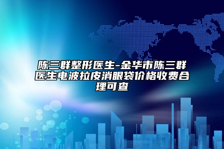 陈三群整形医生-金华市陈三群医生电波拉皮消眼袋价格收费合理可查