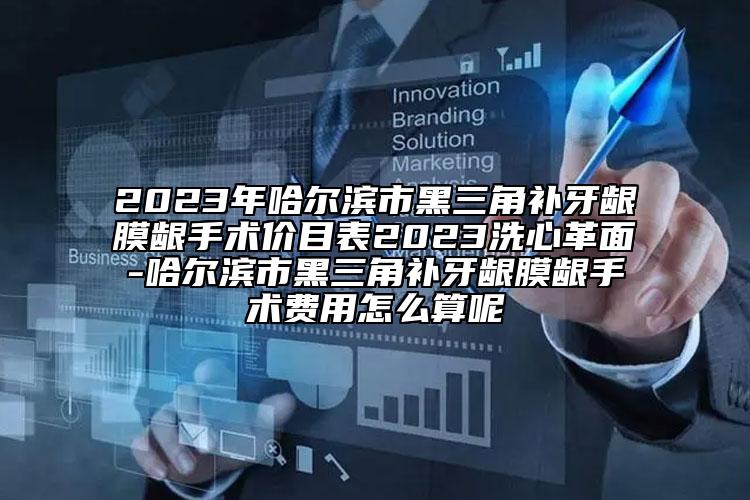 2023年哈尔滨市黑三角补牙龈膜龈手术价目表2023洗心革面-哈尔滨市黑三角补牙龈膜龈手术费用怎么算呢