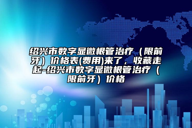 绍兴市数字显微根管治疗（限前牙）价格表(费用)来了，收藏走起-绍兴市数字显微根管治疗（限前牙）价格