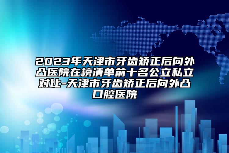 2023年天津市牙齿矫正后向外凸医院在榜清单前十名公立私立对比-天津市牙齿矫正后向外凸口腔医院