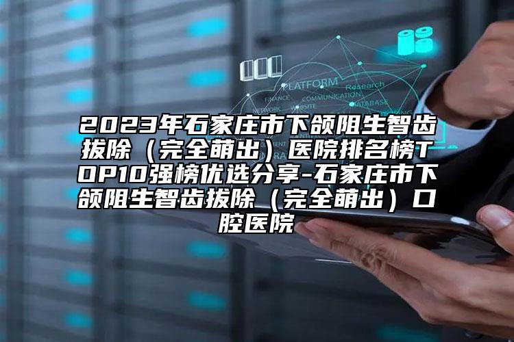 2023年石家庄市下颌阻生智齿拔除（完全萌出）医院排名榜TOP10强榜优选分享-石家庄市下颌阻生智齿拔除（完全萌出）口腔医院