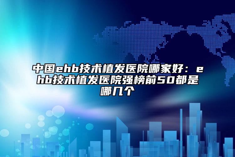 中国ehb技术植发医院哪家好：ehb技术植发医院强榜前50都是哪几个