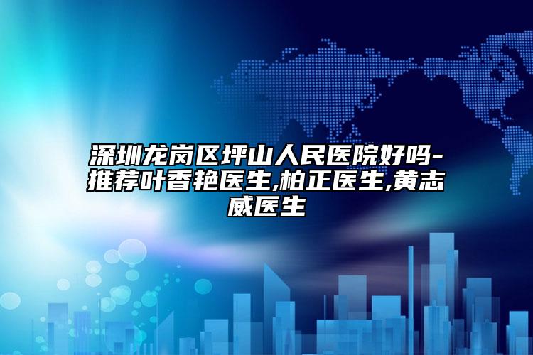 深圳龙岗区坪山人民医院好吗-推荐叶香艳医生,柏正医生,黄志威医生