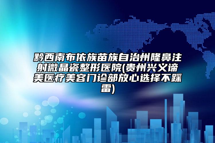 黔西南布依族苗族自治州隆鼻注射微晶瓷整形医院(贵州兴义谛美医疗美容门诊部放心选择不踩雷)