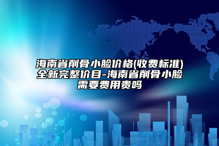 海南省削骨小脸价格(收费标准)全新完整价目-海南省削骨小脸需要费用贵吗