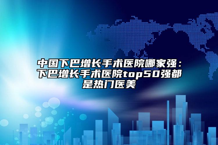 中国下巴增长手术医院哪家强：下巴增长手术医院top50强都是热门医美