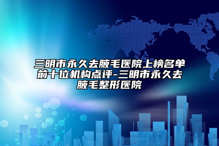 三明市永久去腋毛医院上榜名单前十位机构点评-三明市永久去腋毛整形医院