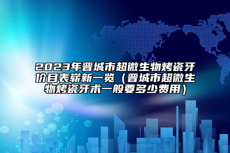 2023年晋城市超微生物烤瓷牙价目表崭新一览（晋城市超微生物烤瓷牙术一般要多少费用）