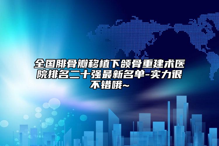 全国腓骨瓣移植下颌骨重建术医院排名二十强最新名单-实力很不错哦~