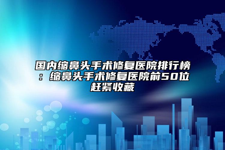 国内缩鼻头手术修复医院排行榜：缩鼻头手术修复医院前50位赶紧收藏