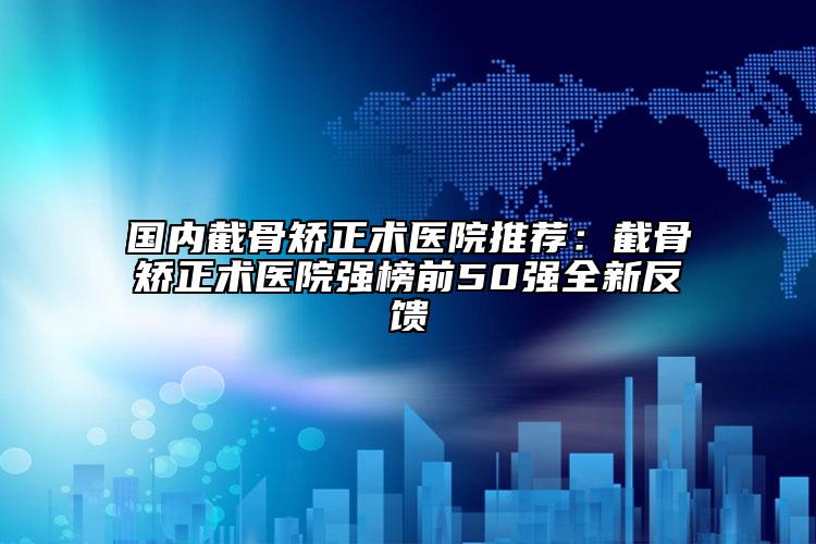 国内截骨矫正术医院推荐：截骨矫正术医院强榜前50强全新反馈