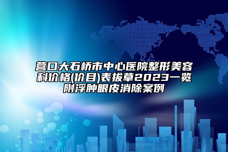 营口大石桥市中心医院整形美容科价格(价目)表拔草2023一览附浮肿眼皮消除案例