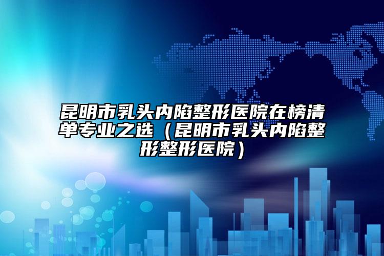 昆明市乳头内陷整形医院在榜清单专业之选（昆明市乳头内陷整形整形医院）