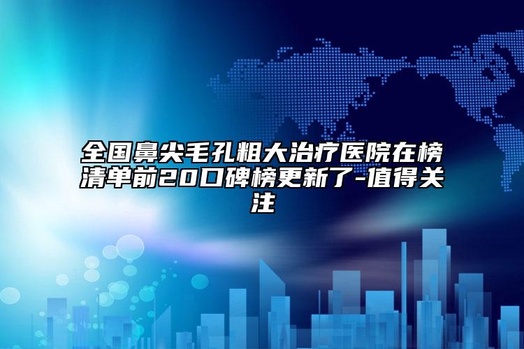 全国鼻尖毛孔粗大治疗医院在榜清单前20口碑榜更新了-值得关注