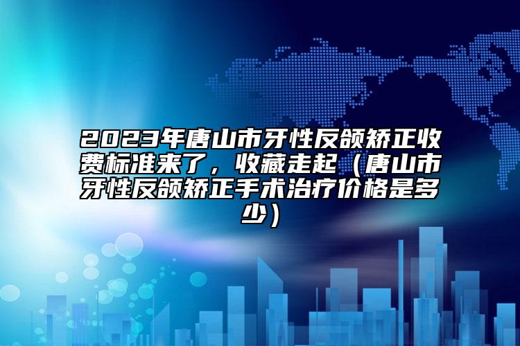 2023年唐山市牙性反颌矫正收费标准来了，收藏走起（唐山市牙性反颌矫正手术治疗价格是多少）