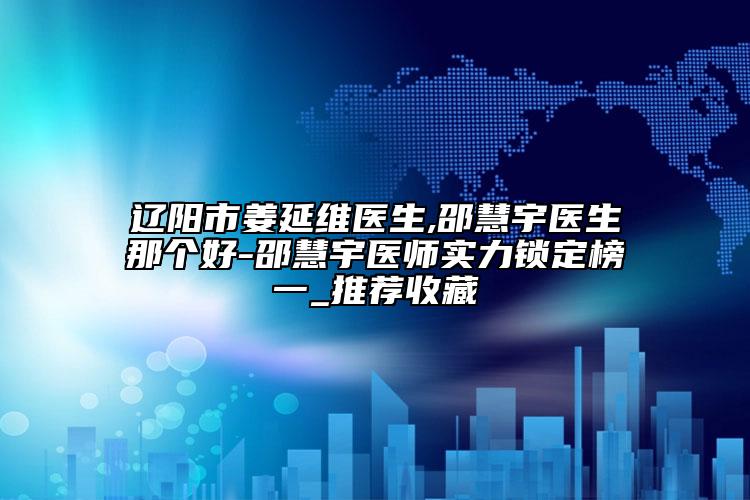 辽阳市姜延维医生,邵慧宇医生那个好-邵慧宇医师实力锁定榜一_推荐收藏