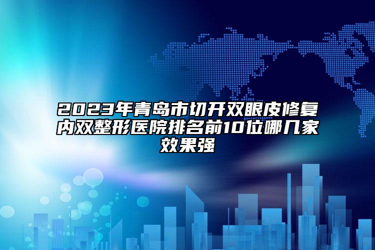 2023年青岛市切开双眼皮修复内双整形医院排名前10位哪几家效果强