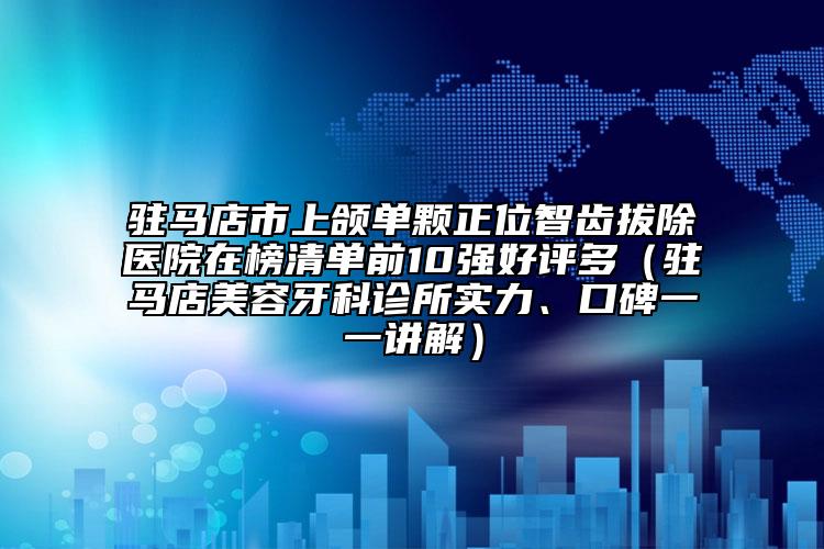 驻马店市上颌单颗正位智齿拔除医院在榜清单前10强好评多（驻马店美容牙科诊所实力、口碑一一讲解）