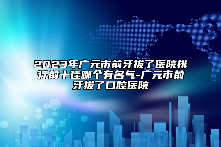 2023年广元市前牙拔了医院排行前十佳哪个有名气-广元市前牙拔了口腔医院