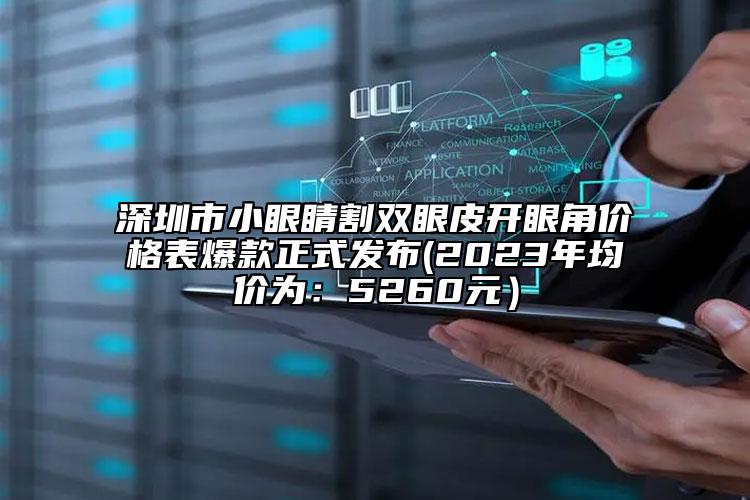 深圳市小眼睛割双眼皮开眼角价格表爆款正式发布(2023年均价为：5260元）