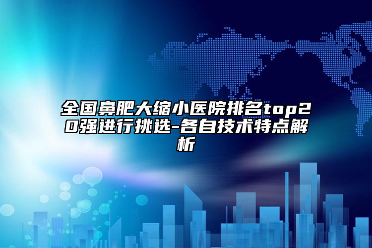 全国鼻肥大缩小医院排名top20强进行挑选-各自技术特点解析