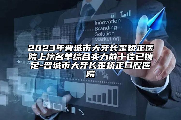 2023年晋城市大牙长歪矫正医院上榜名单综合实力前十佳已锁定-晋城市大牙长歪矫正口腔医院