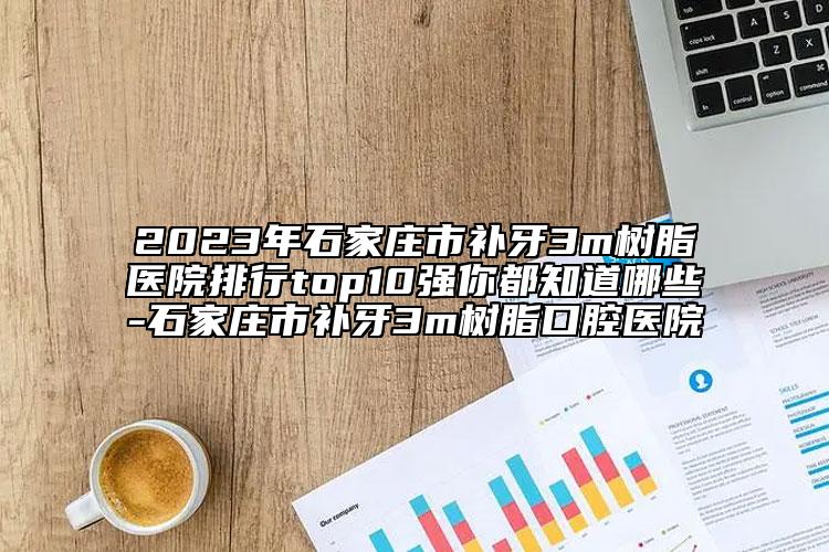 2023年石家庄市补牙3m树脂医院排行top10强你都知道哪些-石家庄市补牙3m树脂口腔医院