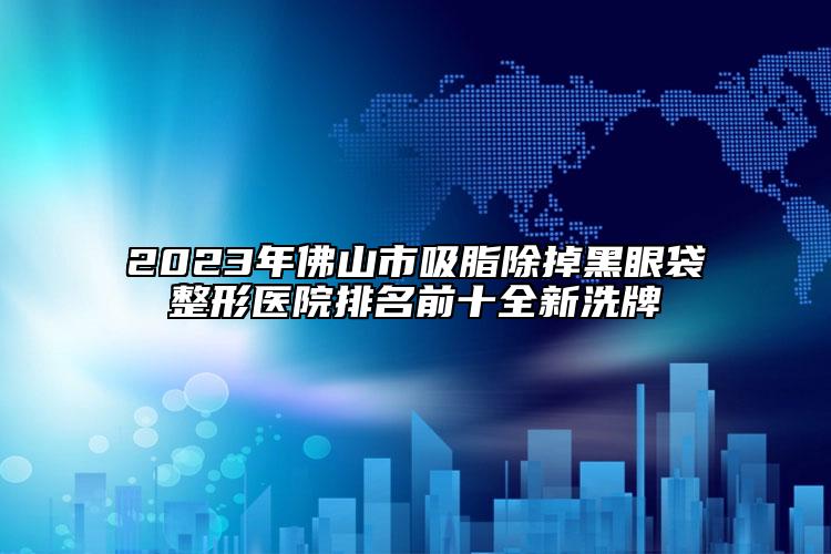 2023年佛山市吸脂除掉黑眼袋整形医院排名前十全新洗牌