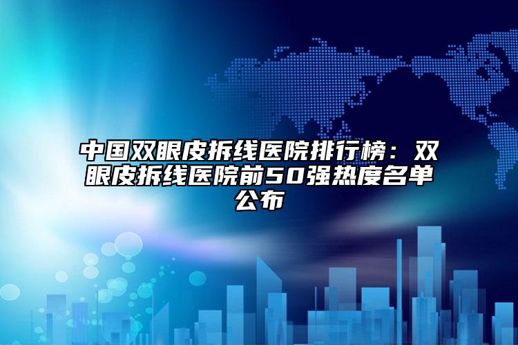 中国双眼皮拆线医院排行榜：双眼皮拆线医院前50强热度名单公布