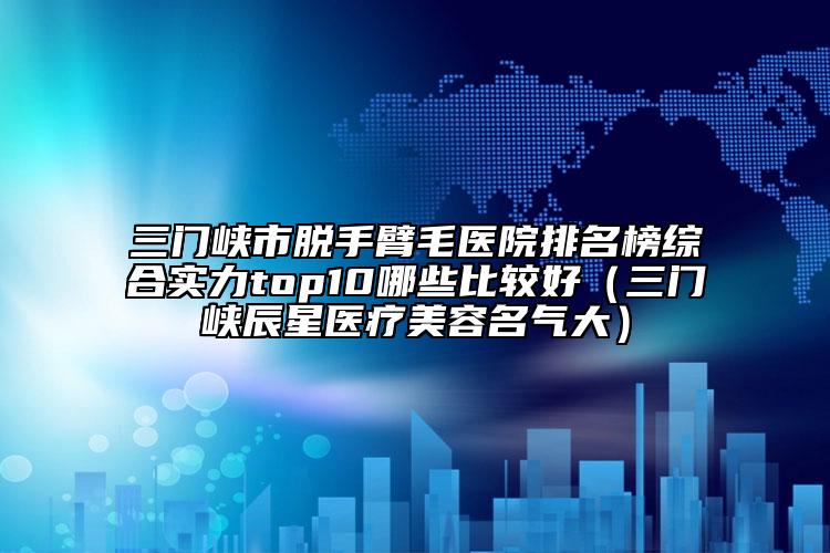 三门峡市脱手臂毛医院排名榜综合实力top10哪些比较好（三门峡辰星医疗美容名气大）