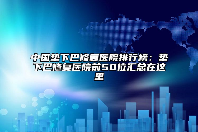 中国垫下巴修复医院排行榜：垫下巴修复医院前50位汇总在这里