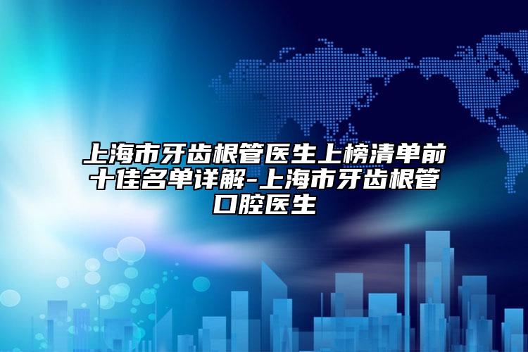 上海市牙齿根管医生上榜清单前十佳名单详解-上海市牙齿根管口腔医生