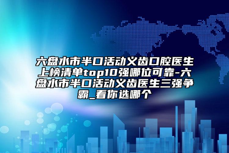 六盘水市半口活动义齿口腔医生上榜清单top10强哪位可靠-六盘水市半口活动义齿医生三强争霸_看你选哪个