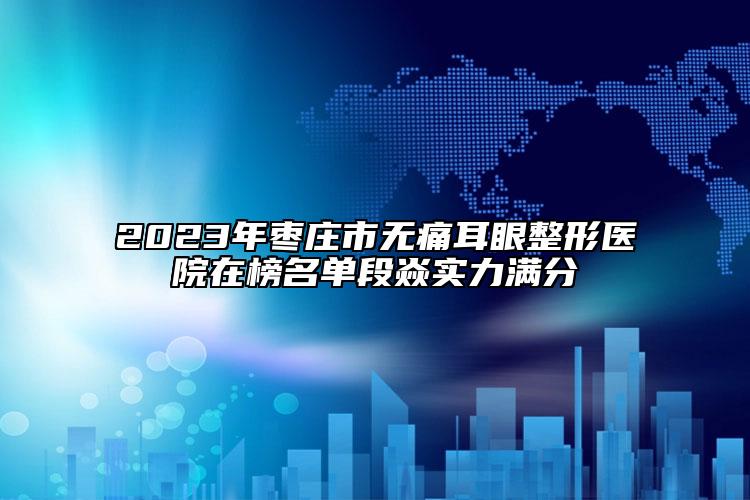 2023年枣庄市无痛耳眼整形医院在榜名单段焱实力满分