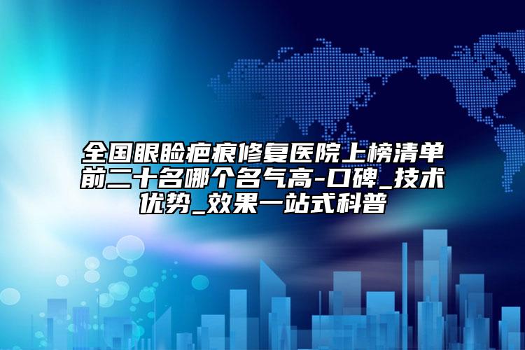 全国眼睑疤痕修复医院上榜清单前二十名哪个名气高-口碑_技术优势_效果一站式科普