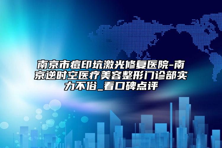 南京市痘印坑激光修复医院-南京逆时空医疗美容整形门诊部实力不俗_看口碑点评