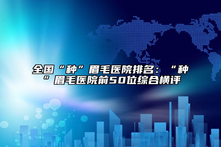 全国“种”眉毛医院排名：“种”眉毛医院前50位综合横评