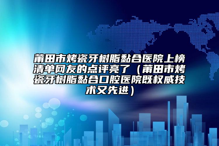 莆田市烤瓷牙树脂黏合医院上榜清单网友的点评亮了（莆田市烤瓷牙树脂黏合口腔医院既权威技术又先进）