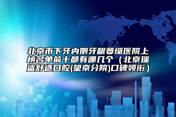 北京市下牙内侧牙龈萎缩医院上榜名单前十都有哪几个（北京瑞鲨舒适口腔(望京分院)口碑领衔）