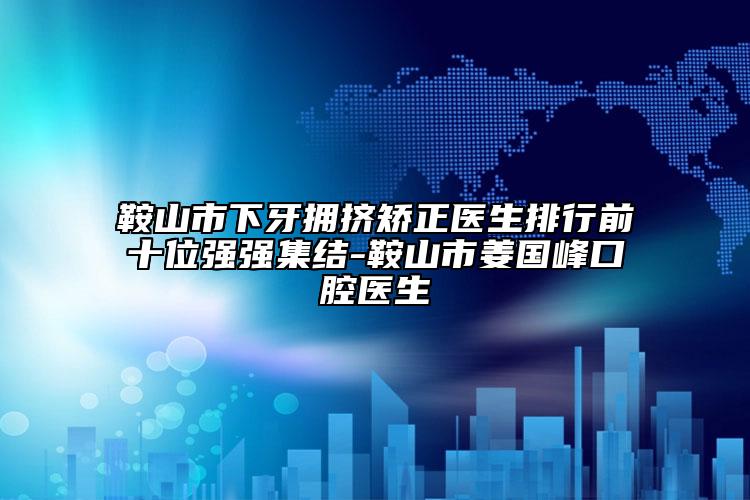 鞍山市下牙拥挤矫正医生排行前十位强强集结-鞍山市姜国峰口腔医生