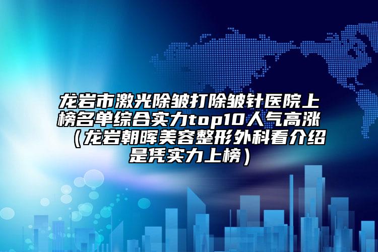 龙岩市激光除皱打除皱针医院上榜名单综合实力top10人气高涨（龙岩朝晖美容整形外科看介绍是凭实力上榜）