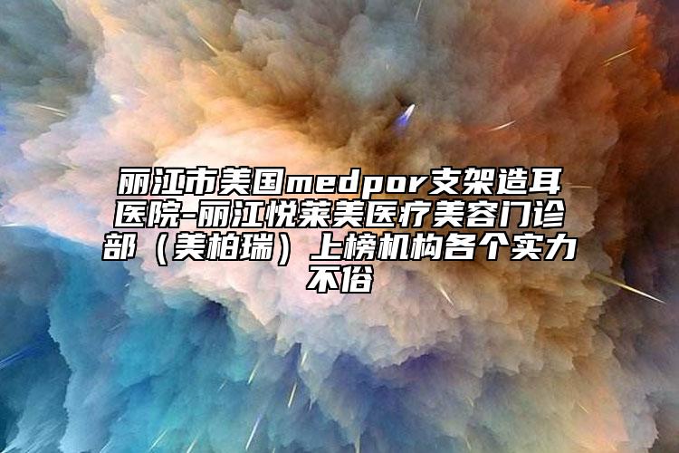 丽江市美国medpor支架造耳医院-丽江悦莱美医疗美容门诊部（美柏瑞）上榜机构各个实力不俗