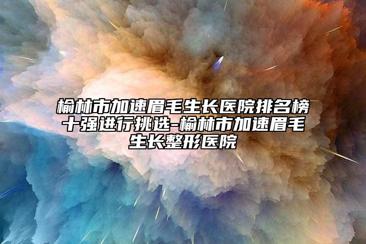 榆林市加速眉毛生长医院排名榜十强进行挑选-榆林市加速眉毛生长整形医院