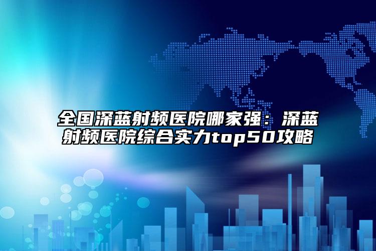 全国深蓝射频医院哪家强：深蓝射频医院综合实力top50攻略