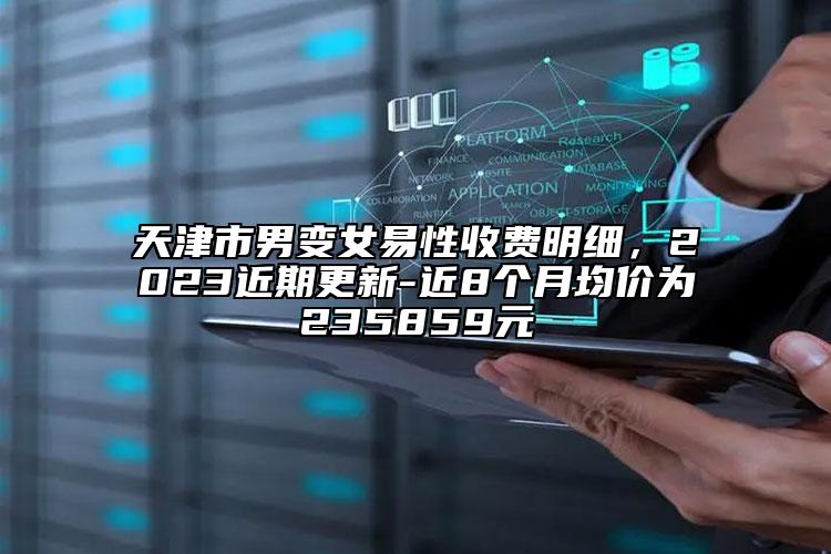 天津市男变女易性收费明细，2023近期更新-近8个月均价为235859元