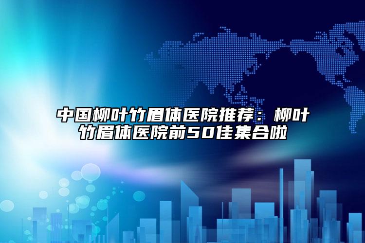 中国柳叶竹眉体医院推荐：柳叶竹眉体医院前50佳集合啦