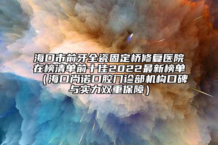 海口市前牙全瓷固定桥修复医院在榜清单前十佳2022最新榜单（海口尚诺口腔门诊部机构口碑与实力双重保障）