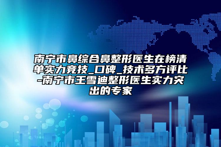 南宁市鼻综合鼻整形医生在榜清单实力竞技_口碑_技术多方评比-南宁市王雪迪整形医生实力突出的专家