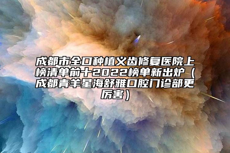 成都市全口种植义齿修复医院上榜清单前十2022榜单新出炉（成都青羊星海舒雅口腔门诊部更厉害）